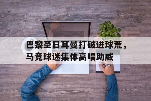 巴黎圣日耳曼打破进球荒，马竞球迷集体高唱助威巴黎圣日耳曼vs马竞